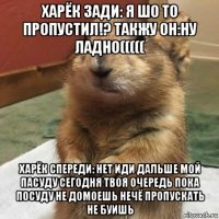 харёк зади: я шо то пропустил!? такжу он:ну ладно((((( харёк спереди: нет иди дальше мой пасуду сегодня твоя очередь пока посуду не домоешь нечё пропускать не буишь