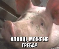  хлопці, може не треба?