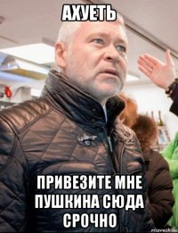 ахуеть привезите мне пушкина сюда срочно