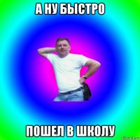 а ну быстро пошел в школу