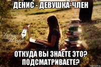 денис - девушка-член откуда вы знаете это? подсматриваете?