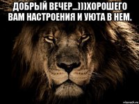 добрый вечер...)))хорошего вам настроения и уюта в нем. 