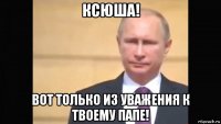 ксюша! вот только из уважения к твоему папе!