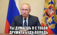  ты думаешь я с тобой дружить буду, володь