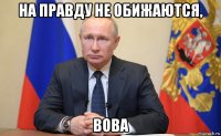 на правду не обижаются, вова