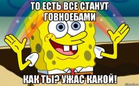 то есть все станут говноебами как ты? ужас какой!