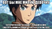 вот бы мне милую девочку которая позовет и скажет:"пойдем ко мне смотреть,аниме и слушать гоуста и блэк-металл