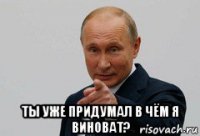  ты уже придумал в чём я виноват?