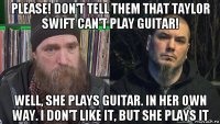 please! don't tell them that taylor swift can't play guitar! well, she plays guitar. in her own way. i don't like it, but she plays it