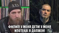  филип! у меня дети! у меня ипотека! я должен!