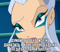  думайте что хотите!но данатить я конечно не буду.но когда баллы на каплю.