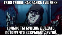 твоя тянка, как банка тушенки. только ты будешь доедать. потому что вскрывал другой.