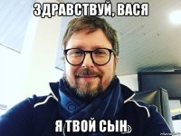 здравствуй, вася я твой сын