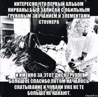 интересно что первый альбом нирваны,был записан с обильным грувовым звучанием,и элементами стоунера и именно за этот диск группе большое спасибо,потом началось скатывание и чуваки уже не те больше не канают.