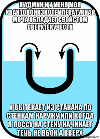 я админ и у меня моя квантовонизкотемпературная моча обладает свойстом сверхтекучести и вытекает из стакана по стенкам наружу или когда я поссу на стену начинает течь не вбок а вверх