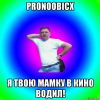 pronoobicx я твою мамку в кино водил!