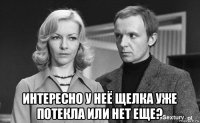  интересно у неё щелка уже потекла или нет еще?