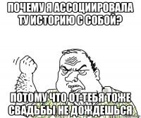 почему я ассоциировала ту историю с собой? потому что от тебя тоже свадьбы не дождешься