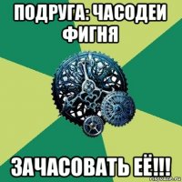 подруга: часодеи фигня зачасовать её!!!