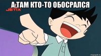 а там кто-то обосрался 