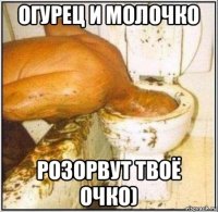 огурец и молочко розорвут твоё очко)