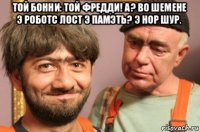 той бонни: той фредди! а? во шемене э роботс лост э памэть? э нор шур. 