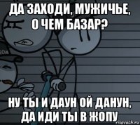 да заходи, мужичье, о чем базар? ну ты и даун ой данун, да иди ты в жопу