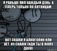 я раньше пил каждый день, а теперь только по пятницам, вот скажи я алкоголик или нет, ну скажи (иди ты в жопу даун)