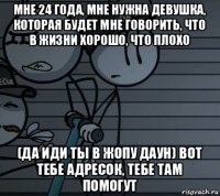 мне 24 года, мне нужна девушка, которая будет мне говорить, что в жизни хорошо, что плохо (да иди ты в жопу даун) вот тебе адресок, тебе там помогут