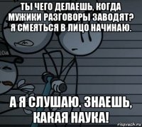 ты чего делаешь, когда мужики разговоры заводят? я смеяться в лицо начинаю. а я слушаю. знаешь, какая наука!