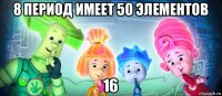 8 период имеет 50 элементов 16