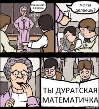 Показывайте ДЗ бобры че ты делаешь? ТЫ ДУРАТСКАЯ МАТЕМАТИЧКА