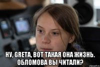  ну, greta, вот такая она жизнь. обломова вы читали?