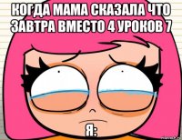 когда мама сказала что завтра вместо 4 уроков 7 я: