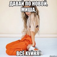 давай по новой, миша, всё хуйня!