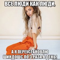 все люди как люди, а я переустановлю шиндошс по 3 раза в день!