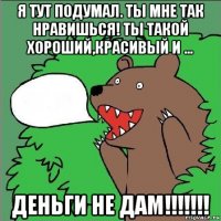 я тут подумал. ты мне так нравишься! ты такой хороший,красивый и ... деньги не дам!!!!!!!