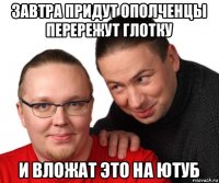 завтра придут ополченцы перережут глотку и вложат это на ютуб