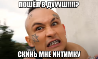 пошёл в дуууш!!!!? скинь мне интимку