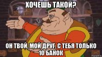 хочешь такой? он твой, мой друг, с тебя только 10 банок