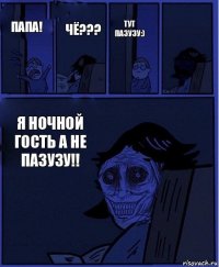 ТУТ ПАЗУЗУ:) Папа! ЧЁ??? Я НОЧНОЙ ГОСТЬ А НЕ ПАЗУЗУ!! 