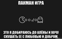 пакман игра это я добираюсь до алёны и хочу скушать ее с любовью и добром.