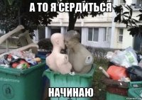 а то я сердиться начинаю