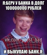 я:беру у банка в долг 100000000 рублей и выкупаю банк.я: