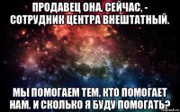 продавец она, сейчас, - сотрудник центра внештатный. мы помогаем тем, кто помогает нам. и сколько я буду помогать?