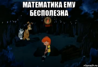 математика ему бесполезна 