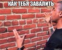 как тебя завалить 