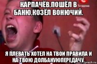 карпачёв,пошёл в баню,козёл вонючий. я плевать хотел на твои правила и на твою долбануюпередачу.