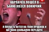 карпачёв,пошёл в баню,козёл вонючий. я плевать хотел на твои правила и на твою долбаную передачу.