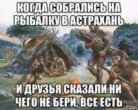 когда собрались на рыбалку в астрахань и друзья сказали ни чего не бери, все есть